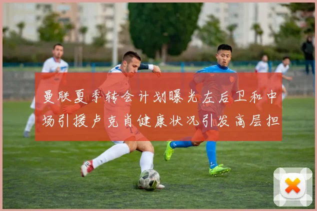 曼联夏季转会计划曝光左后卫和中场引援卢克肖健康状况引发高层担忧