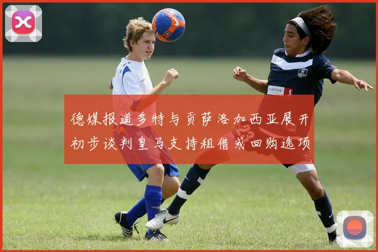 德媒报道多特与贡萨洛加西亚展开初步谈判皇马支持租借或回购选项