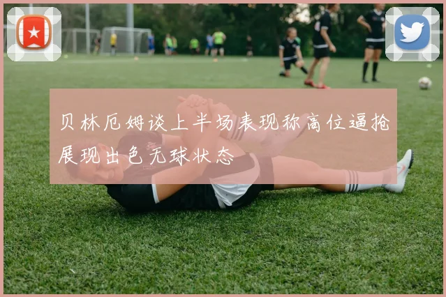 贝林厄姆谈上半场表现称高位逼抢展现出色无球状态
