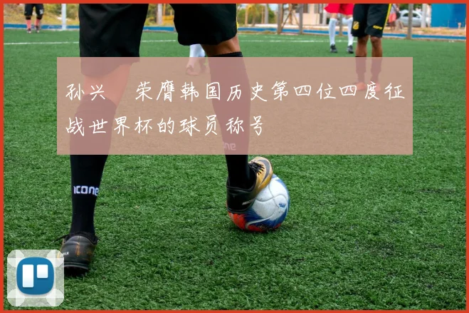 孙兴慜荣膺韩国历史第四位四度征战世界杯的球员称号