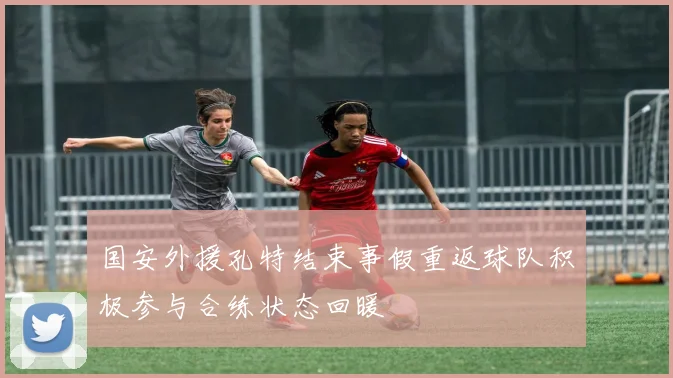 国安外援孔特结束事假重返球队积极参与合练状态回暖
