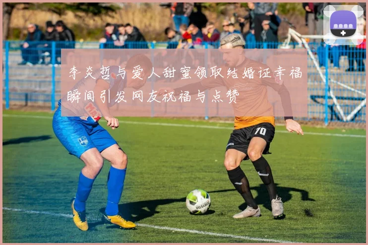 李炎哲与爱人甜蜜领取结婚证幸福瞬间引发网友祝福与点赞