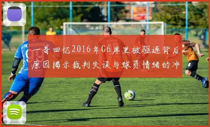 一哥回忆2016年G6库里被驱逐背后原因揭示裁判失误与球员情绪的冲突