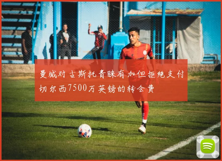 曼城对古斯托青睐有加但拒绝支付切尔西7500万英镑的转会费