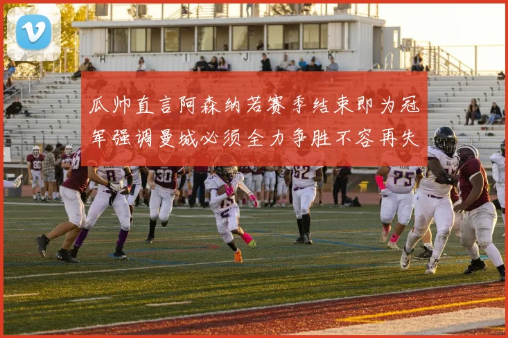 瓜帅直言阿森纳若赛季结束即为冠军强调曼城必须全力争胜不容再失分