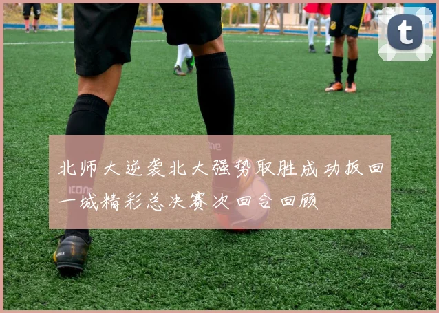 北师大逆袭北大强势取胜成功扳回一城精彩总决赛次回合回顾