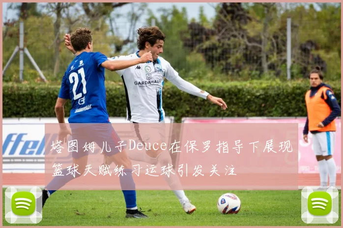 塔图姆儿子Deuce在保罗指导下展现篮球天赋练习运球引发关注