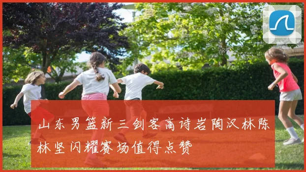 山东男篮新三剑客高诗岩陶汉林陈林坚闪耀赛场值得点赞