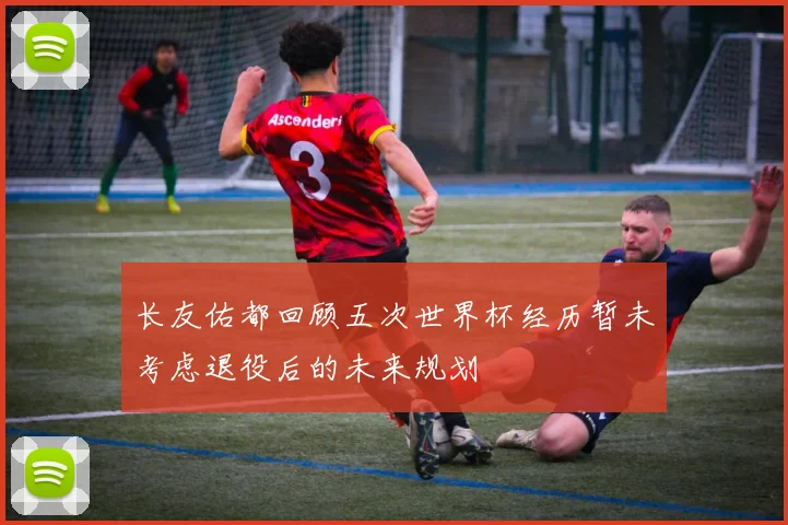 长友佑都回顾五次世界杯经历暂未考虑退役后的未来规划