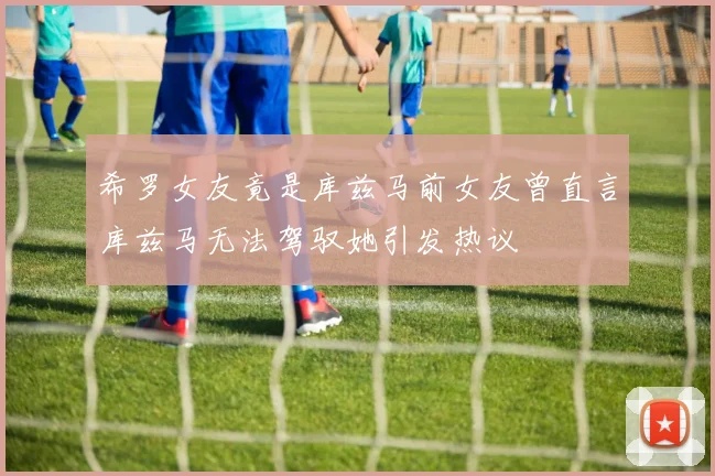 希罗女友竟是库兹马前女友曾直言库兹马无法驾驭她引发热议