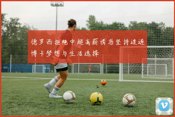德罗西拒绝中超高薪诱惑坚持追逐博卡梦想与生活选择