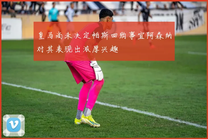 皇马尚未决定帕斯回购事宜阿森纳对其表现出浓厚兴趣