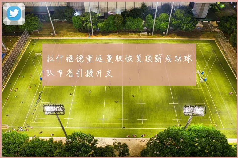 拉什福德重返曼联恢复顶薪或助球队节省引援开支