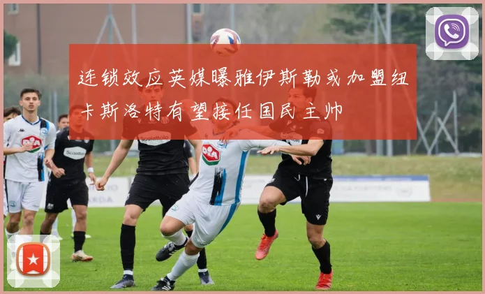连锁效应英媒曝雅伊斯勒或加盟纽卡斯洛特有望接任国民主帅