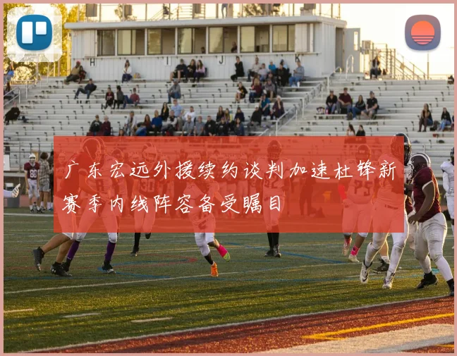 广东宏远外援续约谈判加速杜锋新赛季内线阵容备受瞩目