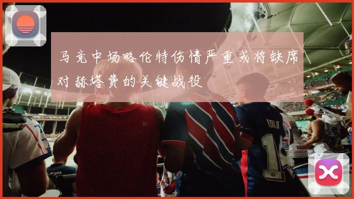 马竞中场略伦特伤情严重或将缺席对赫塔费的关键战役