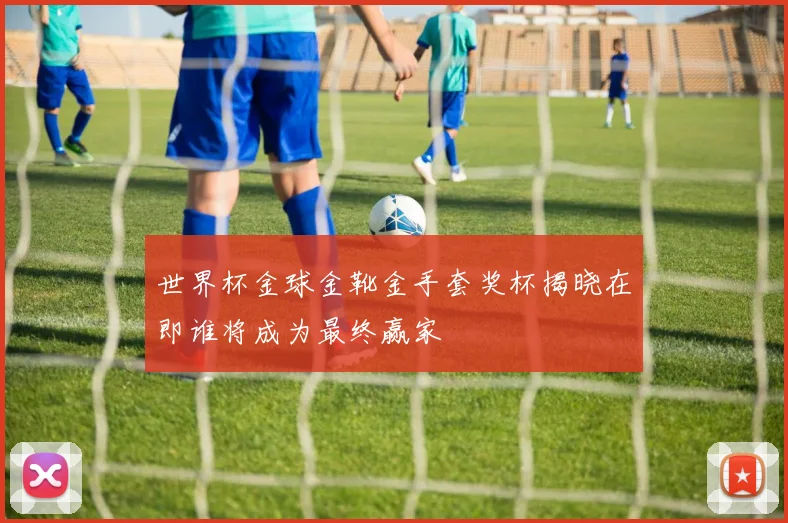 世界杯金球金靴金手套奖杯揭晓在即谁将成为最终赢家