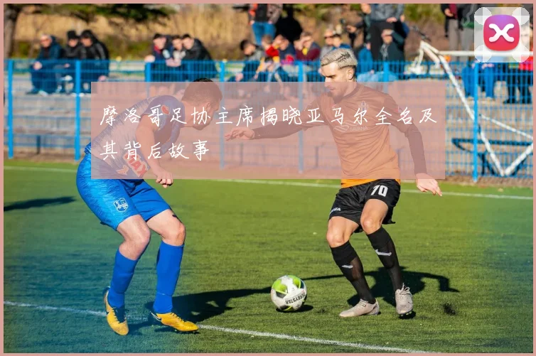 摩洛哥足协主席揭晓亚马尔全名及其背后故事