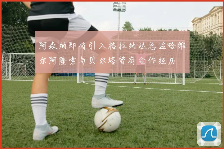 阿森纳即将引入格拉纳达总监哈维尔阿隆索与贝尔塔曾有合作经历