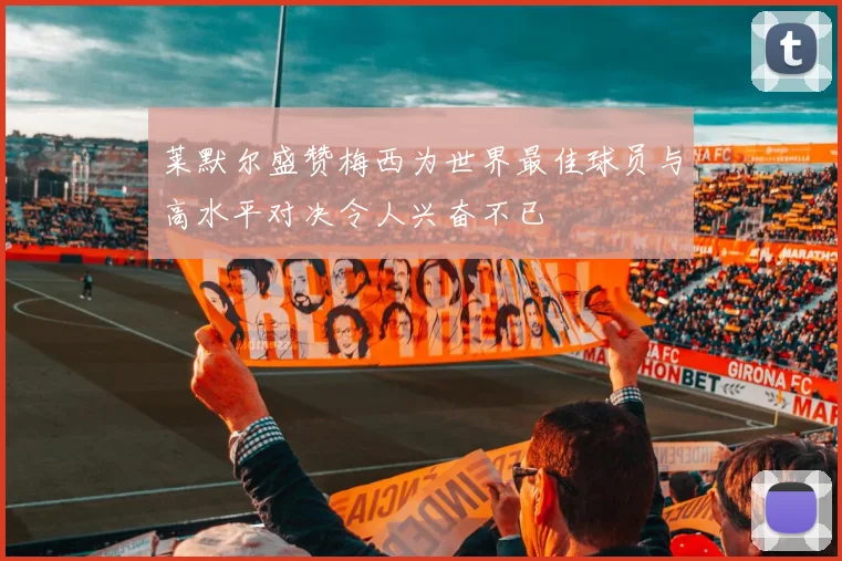 莱默尔盛赞梅西为世界最佳球员与高水平对决令人兴奋不已