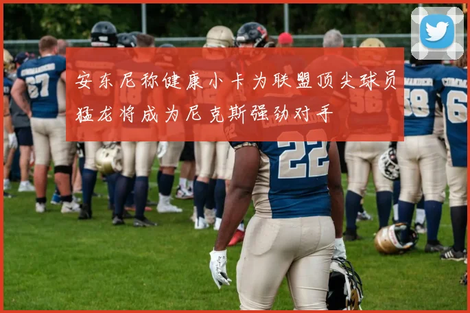 安东尼称健康小卡为联盟顶尖球员猛龙将成为尼克斯强劲对手