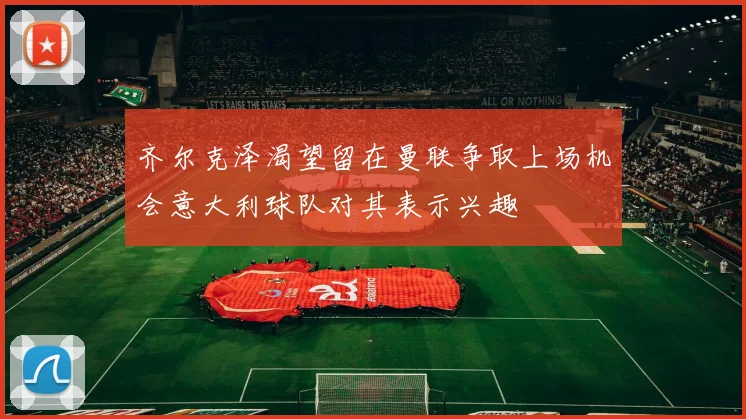 齐尔克泽渴望留在曼联争取上场机会意大利球队对其表示兴趣